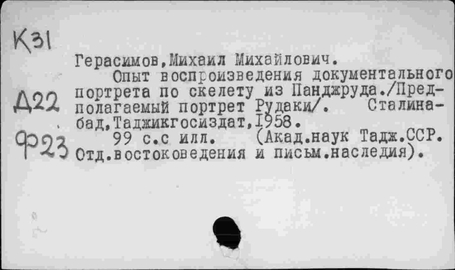 ﻿К*. I
Д22
Герасимов,Михаил Михайлович.
Опыт воспроизведения документального портрета по скелету из Пандаруда./Предполагаемый портрет Рудаки/. Сталина-бад,Таджикгосиздат,І958.	п
99 с.с илл. (Акад.наук Тадж.ССР. Отд.востоковедения и письм.наследия).